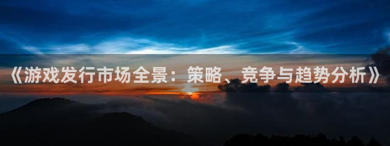 db电竞官网客服怎么样：《游戏发行市场全景：策略、竞争与趋势分析》