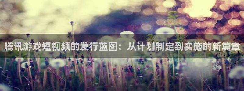 db电竞官网注册平台登录不上：腾讯游戏短视频的发行蓝图：从计划制定到实施的新篇章